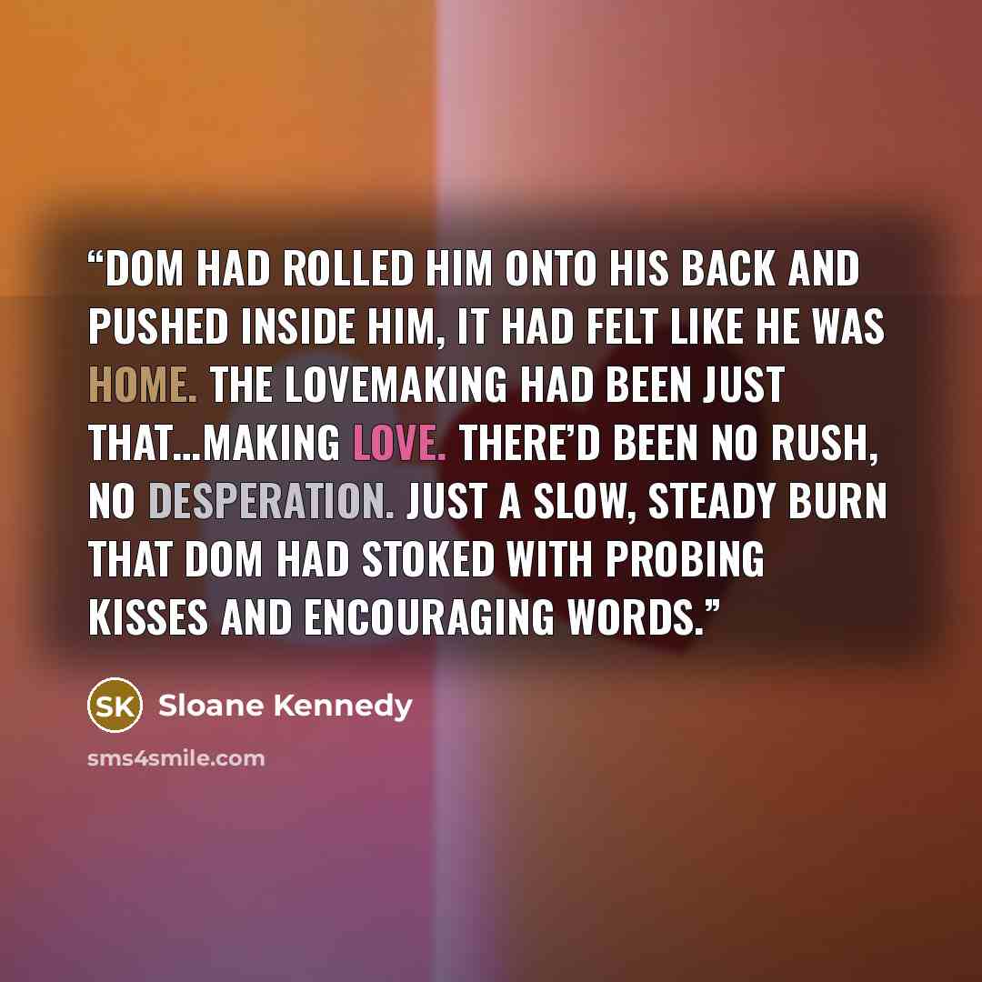 “Dom had rolled him onto his back and pushed inside him, it had felt like he was home. The lovemaking had been just that…making love. There’d been no rush, no desperation. Just a slow, steady burn that Dom had stoked with probing kisses and encouraging words.” quote by Sloane Kennedy
