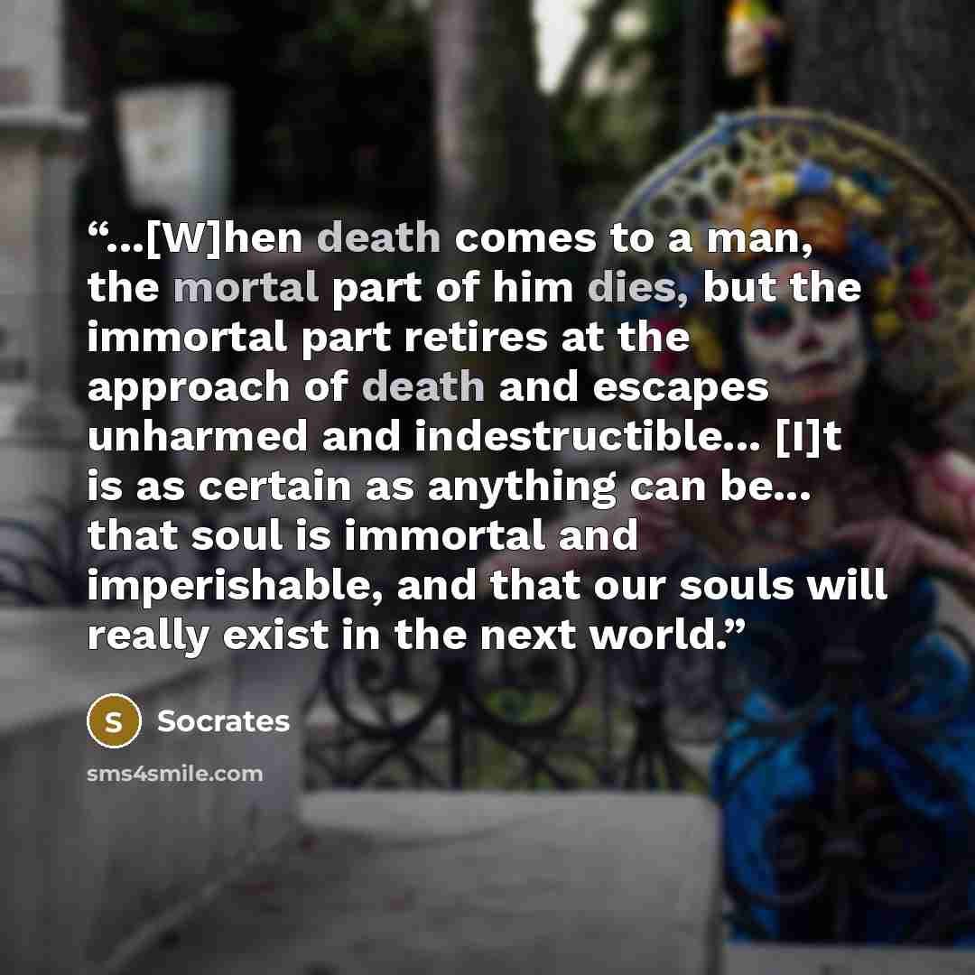 “...[W]hen death comes to a man, the mortal part of him dies, but the immortal part retires at the approach of death and escapes unharmed and indestructible... [I]t is as certain as anything can be... that soul is immortal and imperishable, and that our souls will really exist in the next world.” quote by Socrates