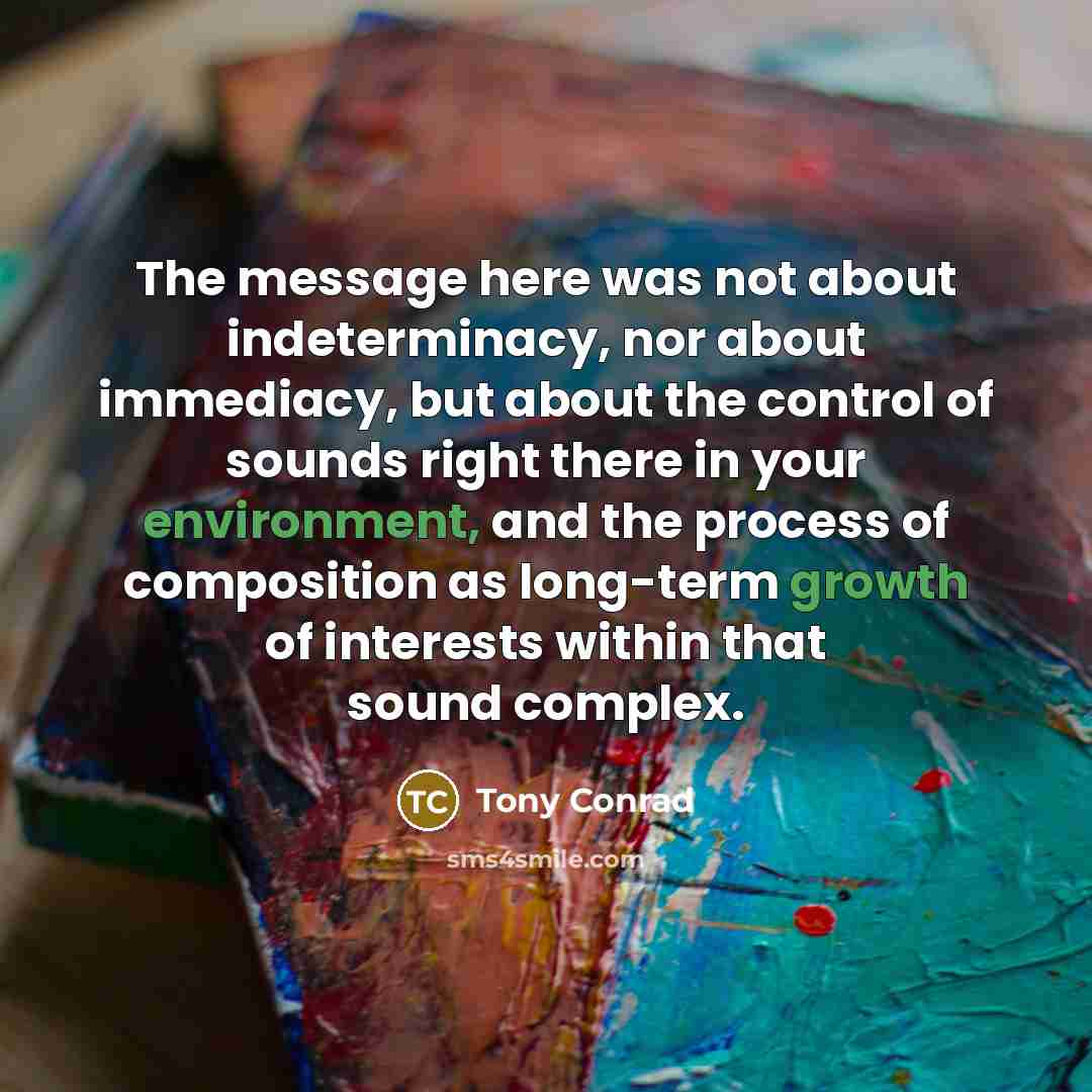 “The message here was not about indeterminacy, nor about immediacy, but about the control of sounds right there in your environment, and the process of composition as long-term growth of interests within that sound complex.” quote by Tony Conrad