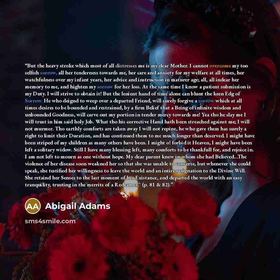 “But the heavy stroke which most of all distresses me is my dear Mother. I cannot overcome my too selfish sorrow, all her tenderness towards me, her care and anxiety for my welfare at all times, her watchfulness over my infant years, her advice and instruction in maturer age; all, all indear her…” quote by Abigail Adams