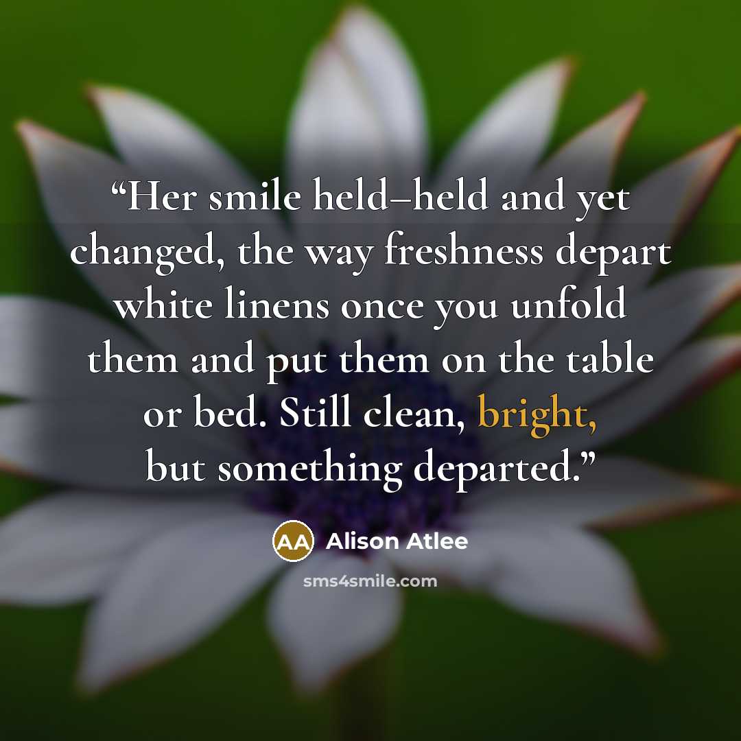 “Her smile held–held and yet changed, the way freshness depart white linens once you unfold them and put them on the table or bed. Still clean, bright, but something departed.” quote by Alison Atlee