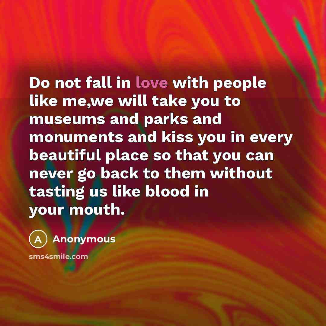 “Do not fall in love with people like me,we will take you to museums and parks and monuments and kiss you in every beautiful place so that you can never go back to them without tasting us like blood in your mouth.” quote by Anonymous