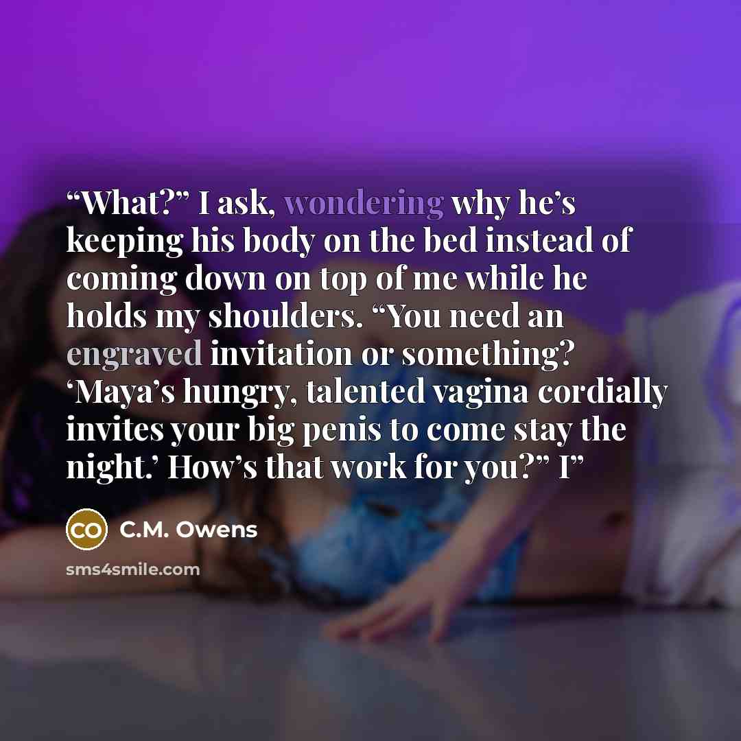 “What?” I ask, wondering why he’s keeping his body on the bed instead of coming down on top of me while he holds my shoulders. “You need an engraved invitation or something? ‘Maya’s hungry, talented vagina cordially invites your big penis to come stay the night.’ How’s that work for you?” I” quote by C.M. Owens