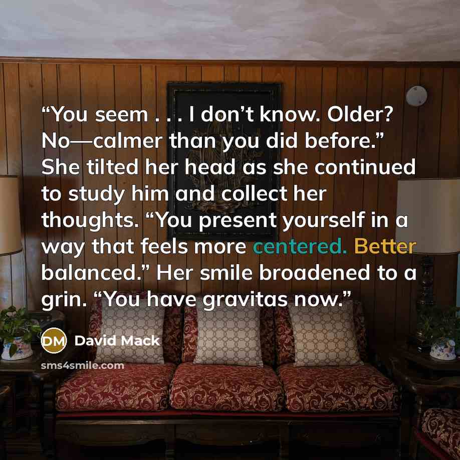 “You seem . . . I don’t know. Older? No—calmer than you did before.” She tilted her head as she continued to study him and collect her thoughts. “You present yourself in a way that feels more centered. Better balanced.” Her smile broadened to a grin. “You have gravitas now.” quote by David Mack