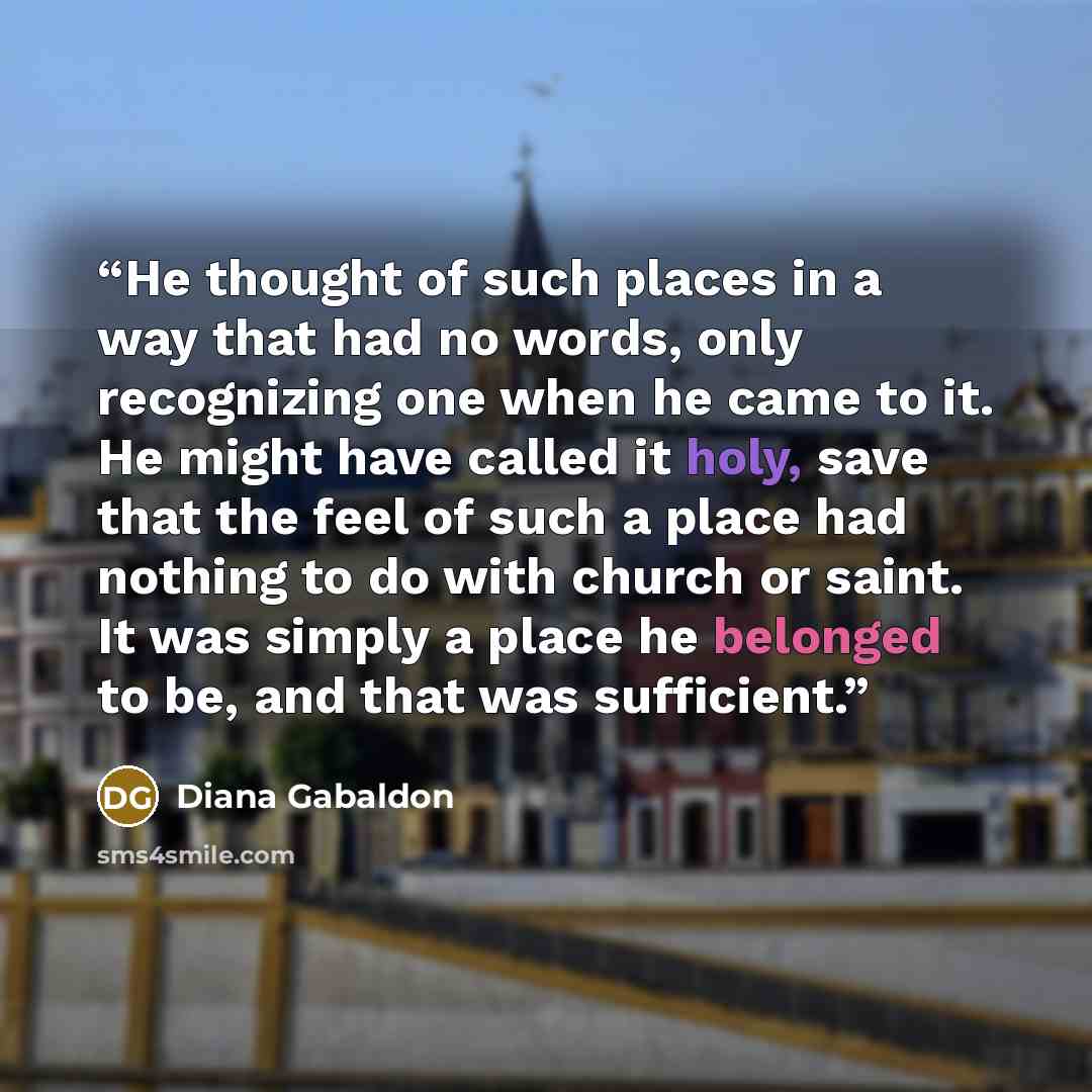 “He thought of such places in a way that had no words, only recognizing one when he came to it. He might have called it holy, save that the feel of such a place had nothing to do with church or saint. It was simply a place he belonged to be, and that was sufficient.” quote by Diana Gabaldon