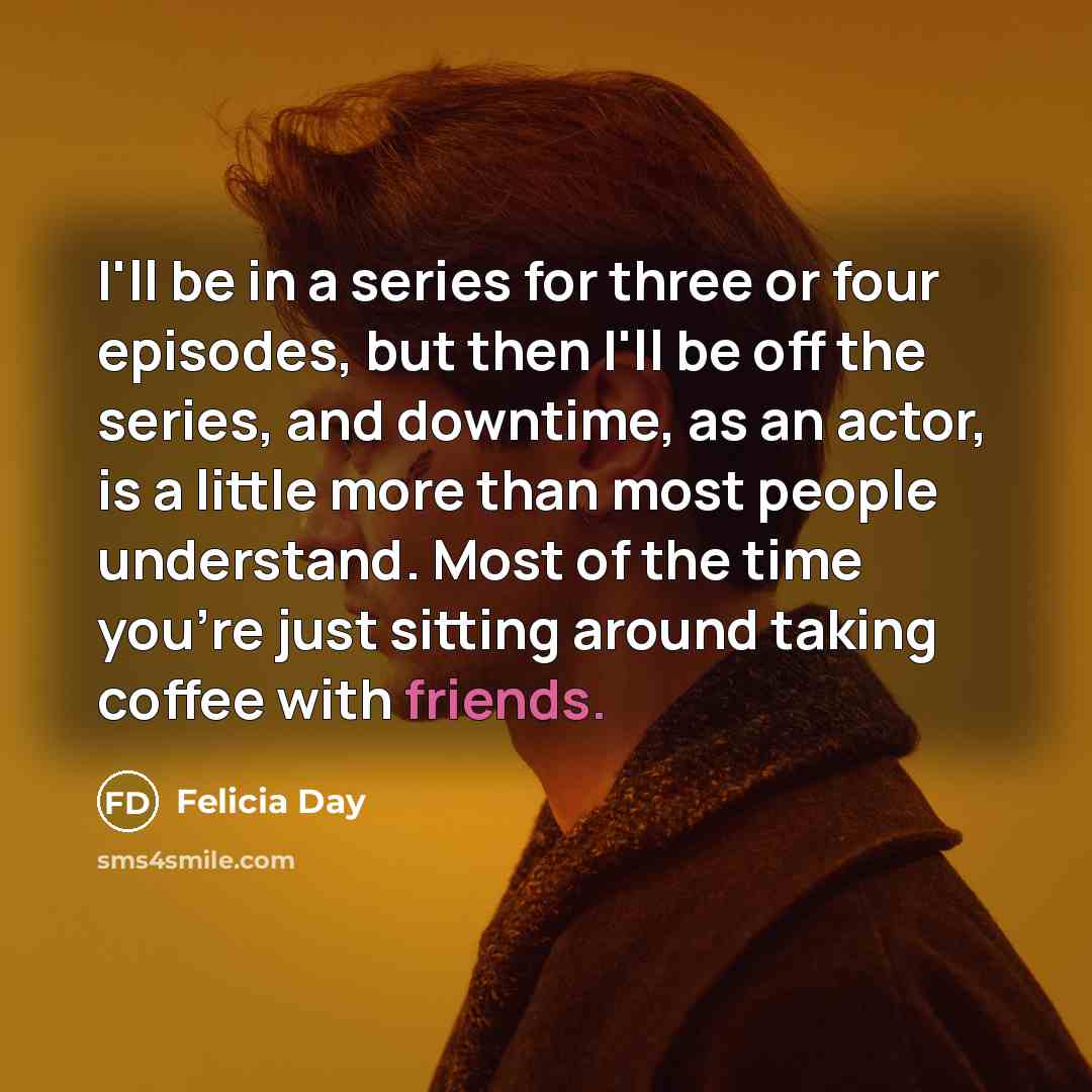 “I'll be in a series for three or four episodes, but then I'll be off the series, and downtime, as an actor, is a little more than most people understand. Most of the time you're just sitting around taking coffee with friends.” quote by Felicia Day