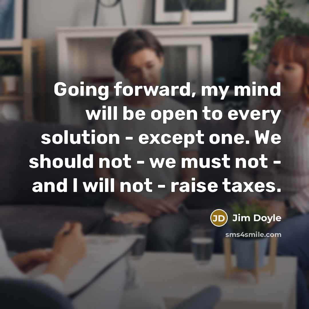“Going forward, my mind will be open to every solution - except one. We should not - we must not - and I will not - raise taxes.” quote by Jim Doyle