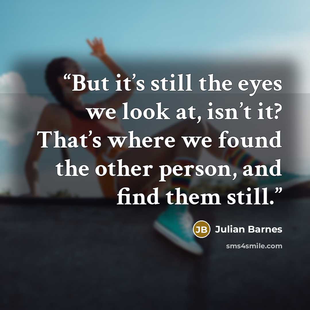 “But it’s still the eyes we look at, isn’t it? That’s where we found the other person, and find them still.” quote by Julian Barnes