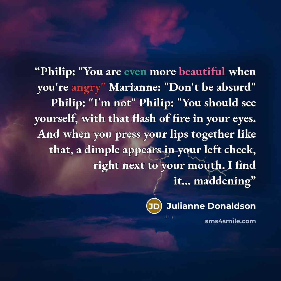 “Philip: "You are even more beautiful when you're angry" Marianne: "Don't be absurd" Philip: "I'm not" Philip: "You should see yourself, with that flash of fire in your eyes. And when you press your lips together like that, a dimple appears in your left cheek, right next to your mouth. I find it…” quote by Julianne Donaldson