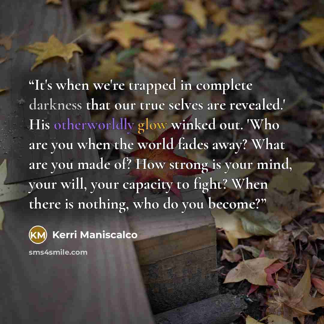 “It's when we're trapped in complete darkness that our true selves are revealed.' His otherworldly glow winked out. 'Who are you when the world fades away? What are you made of? How strong is your mind, your will, your capacity to fight? When there is nothing, who do you become?” quote by Kerri Maniscalco