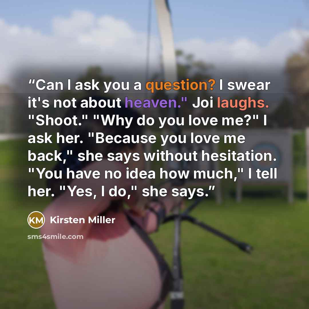 “Can I ask you a question? I swear it's not about heaven." Joi laughs. "Shoot." "Why do you love me?" I ask her. "Because you love me back," she says without hesitation. "You have no idea how much," I tell her. "Yes, I do," she says.” quote by Kirsten Miller