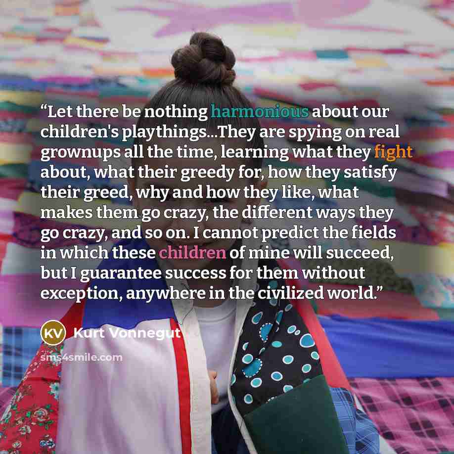 “Let there be nothing harmonious about our children's playthings...They are spying on real grownups all the time, learning what they fight about, what their greedy for, how they satisfy their greed, why and how they like, what makes them go crazy, the different ways they go crazy, and so on. I…” quote by Kurt Vonnegut