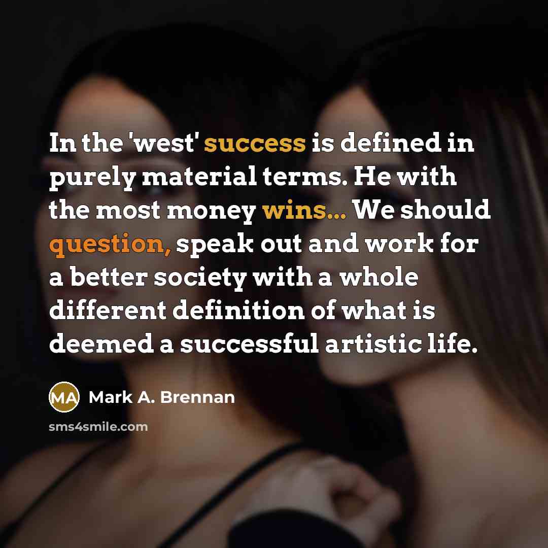 “In the 'west' success is defined in purely material terms. He with the most money wins... We should question, speak out and work for a better society with a whole different definition of what is deemed a successful artistic life.” quote by Mark A. Brennan