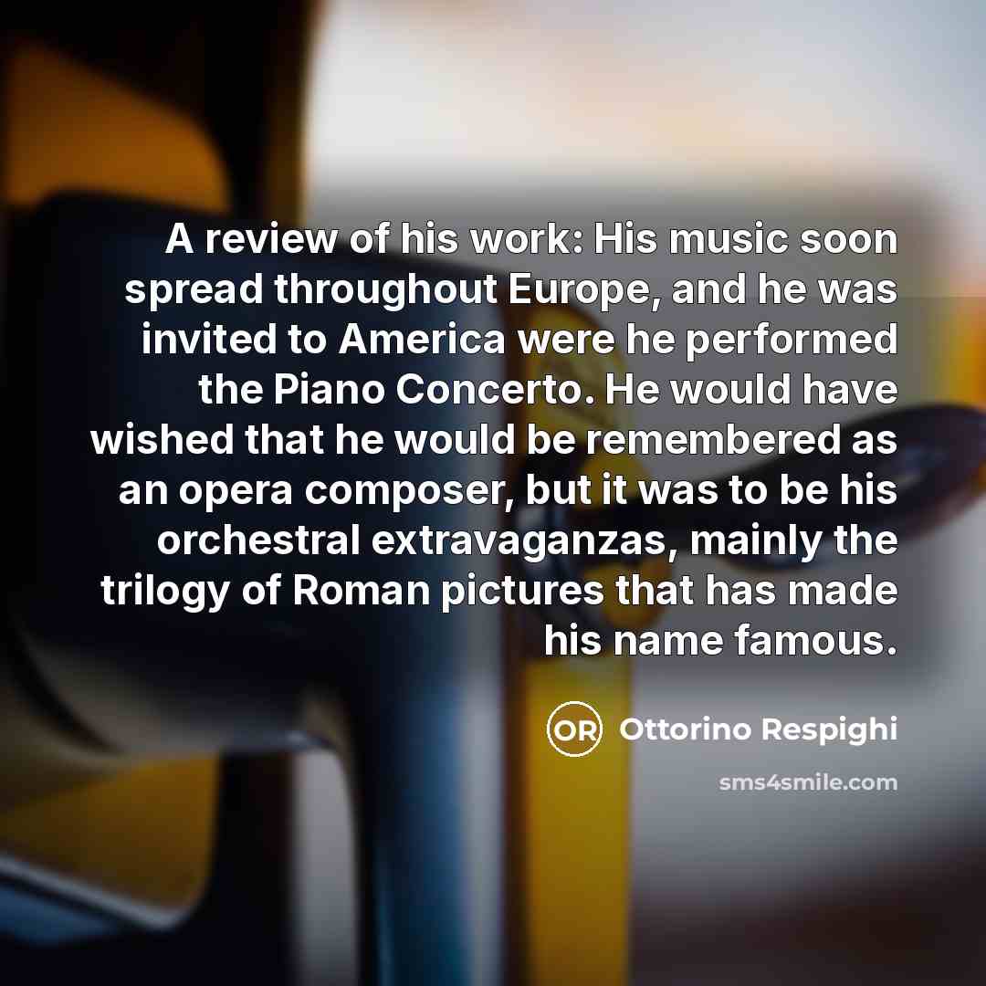 “A review of his work: His music soon spread throughout Europe, and he was invited to America were he performed the Piano Concerto. He would have wished that he would be remembered as an opera composer, but it was to be his orchestral extravaganzas, mainly the trilogy of Roman pictures that has…” quote by Ottorino Respighi