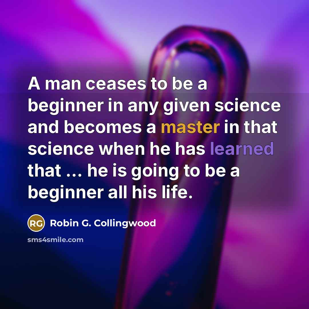 “A man ceases to be a beginner in any given science and becomes a master in that science when he has learned that ... he is going to be a beginner all his life.” quote by Robin G. Collingwood