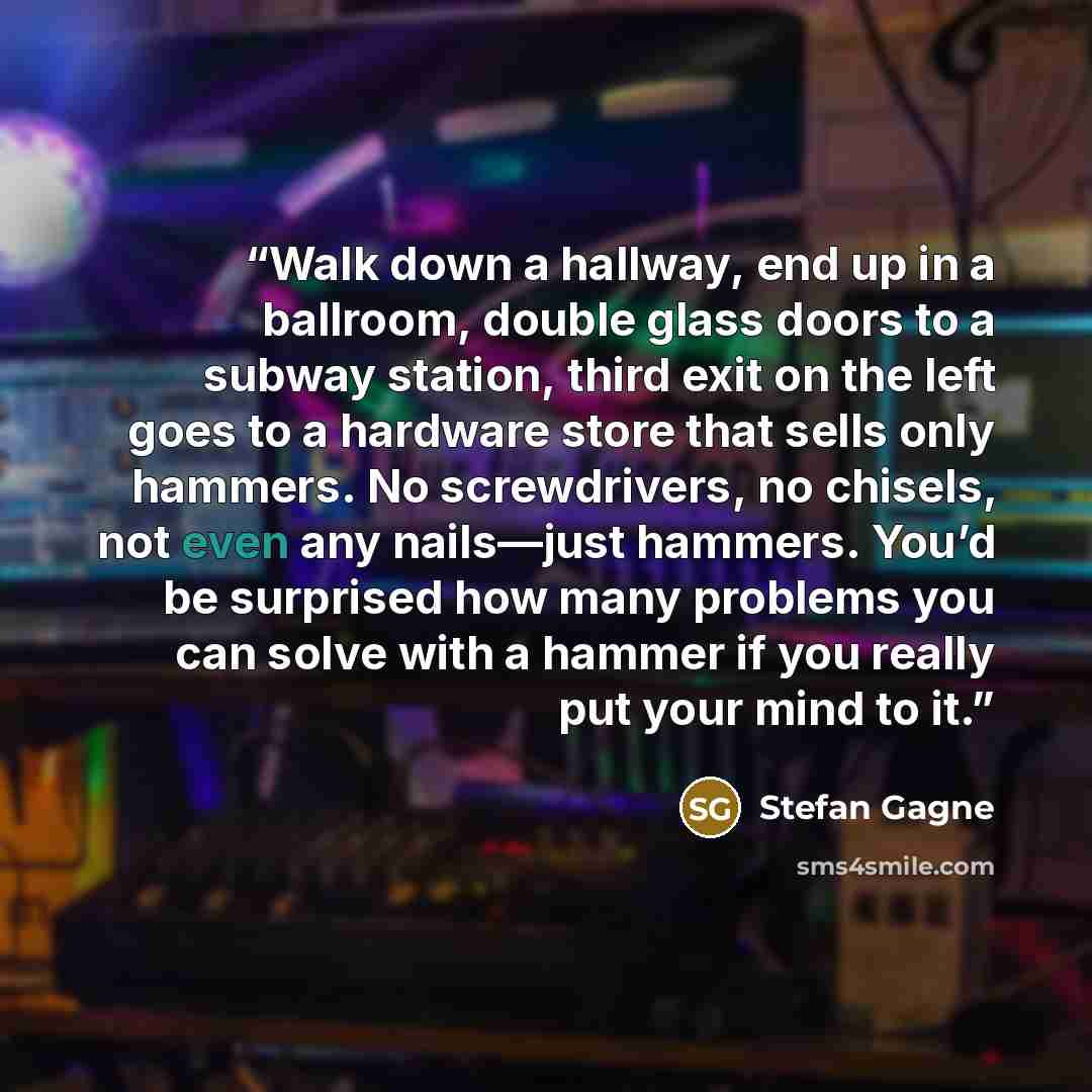 “Walk down a hallway, end up in a ballroom, double glass doors to a subway station, third exit on the left goes to a hardware store that sells only hammers. No screwdrivers, no chisels, not even any nails—just hammers. You’d be surprised how many problems you can solve with a hammer if you really…” quote by Stefan Gagne