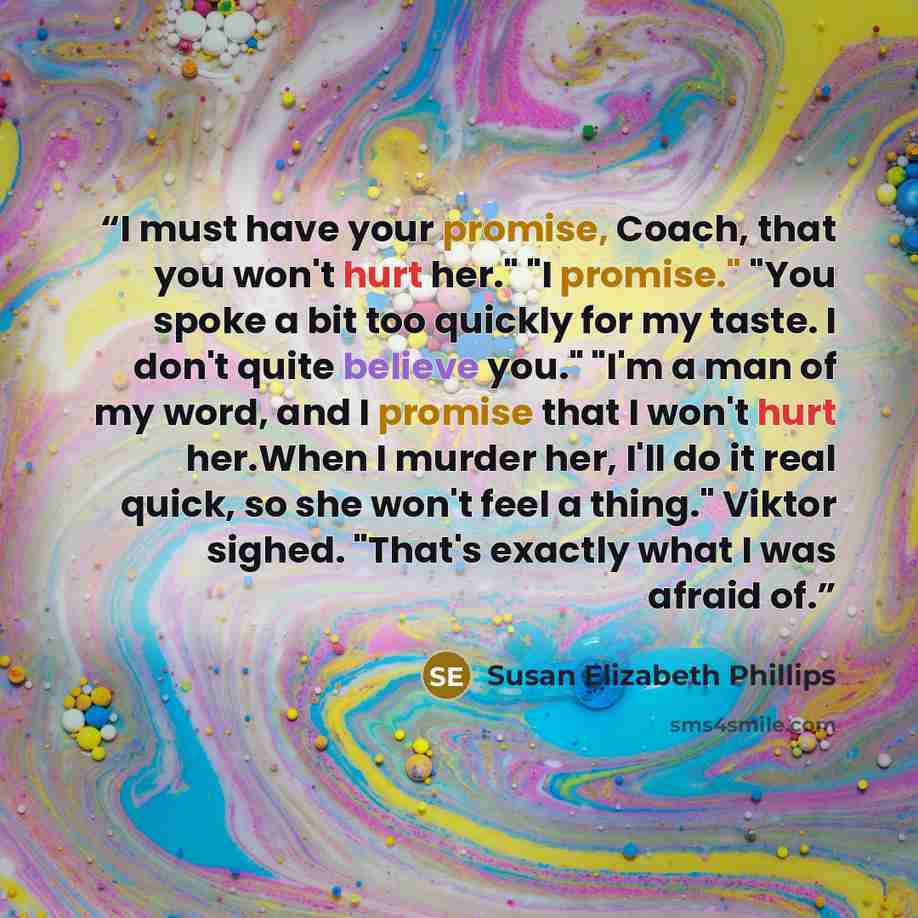 “I must have your promise, Coach, that you won't hurt her." "I promise." "You spoke a bit too quickly for my taste. I don't quite believe you." "I'm a man of my word, and I promise that I won't hurt her.When I murder her, I'll do it real quick, so she won't feel a thing." Viktor sighed. "That's…” quote by Susan Elizabeth Phillips