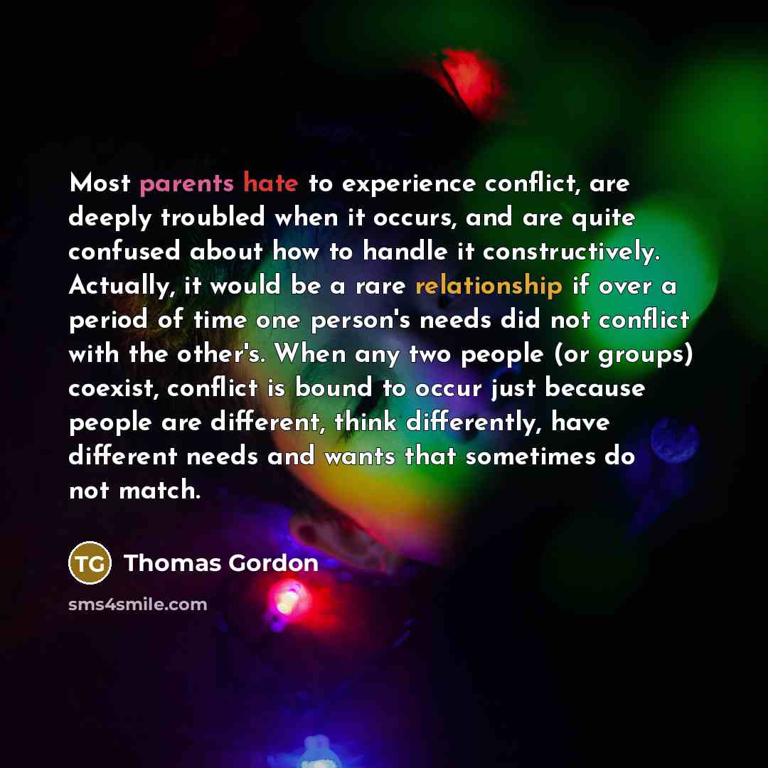 “Most parents hate to experience conflict, are deeply troubled when it occurs, and are quite confused about how to handle it constructively. Actually, it would be a rare relationship if over a period of time one person's needs did not conflict with the other's. When any two people (or groups)…” quote by Thomas Gordon