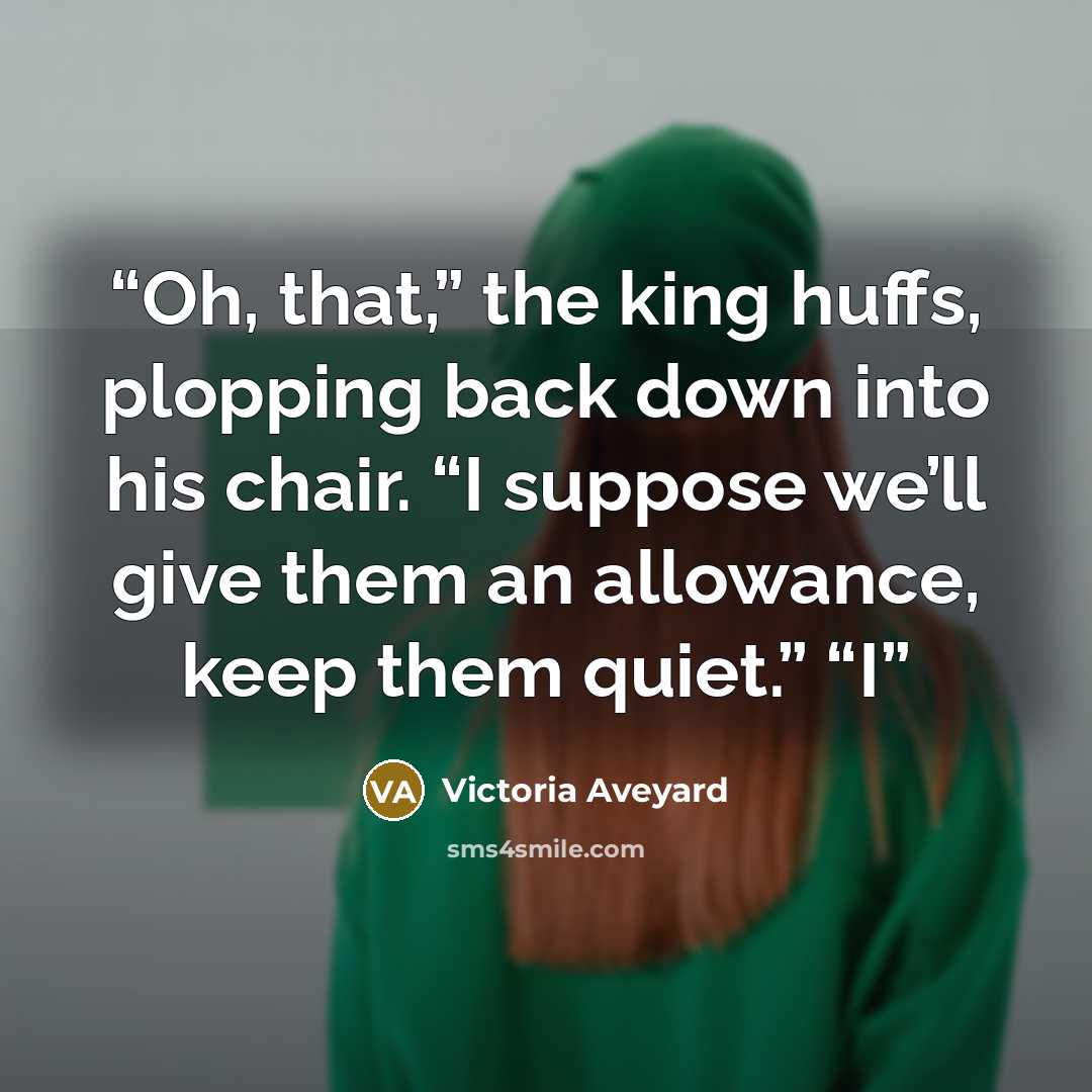 “Oh, that,” the king huffs, plopping back down into his chair. “I suppose we’ll give them an allowance, keep them quiet.” “I” quote by Victoria Aveyard