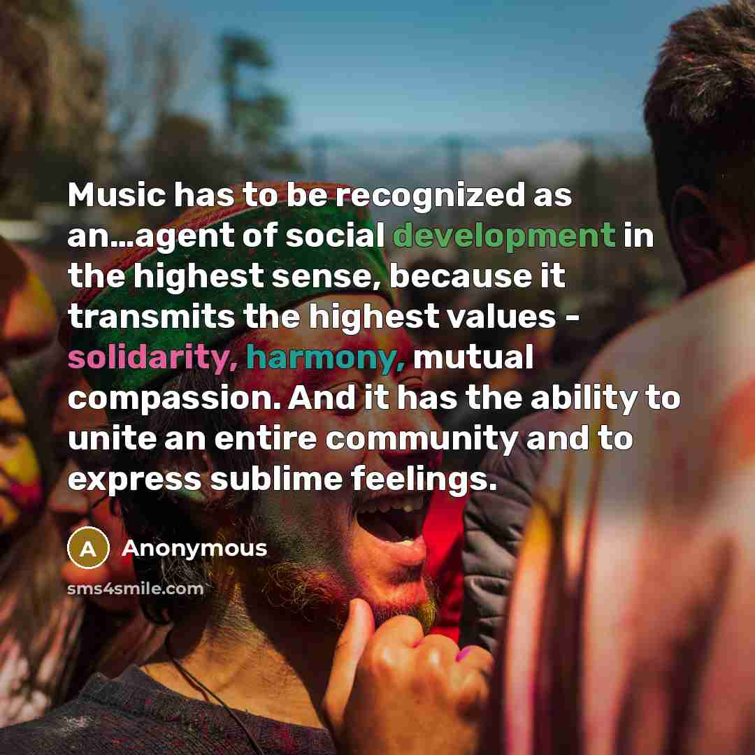 “Music has to be recognized as an…agent of social development in the highest sense, because it transmits the highest values - solidarity, harmony, mutual compassion. And it has the ability to unite an entire community and to express sublime feelings.” quote by Anonymous