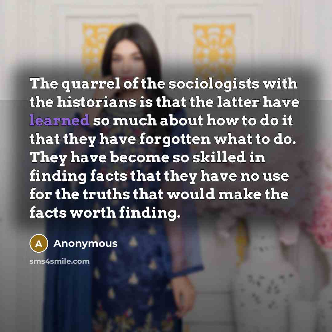 “The quarrel of the sociologists with the historians is that the latter have learned so much about how to do it that they have forgotten what to do. They have become so skilled in finding facts that they have no use for the truths that would make the facts worth finding.” quote by Anonymous