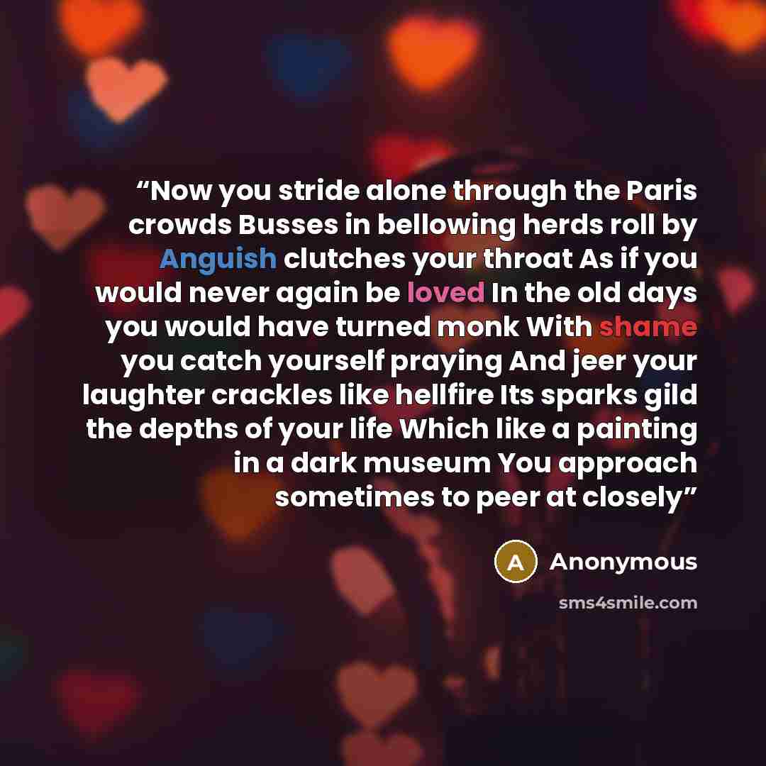 “Now you stride alone through the Paris crowds Busses in bellowing herds roll by Anguish clutches your throat As if you would never again be loved In the old days you would have turned monk With shame you catch yourself praying And jeer your laughter crackles like hellfire Its sparks gild the…” quote by Anonymous