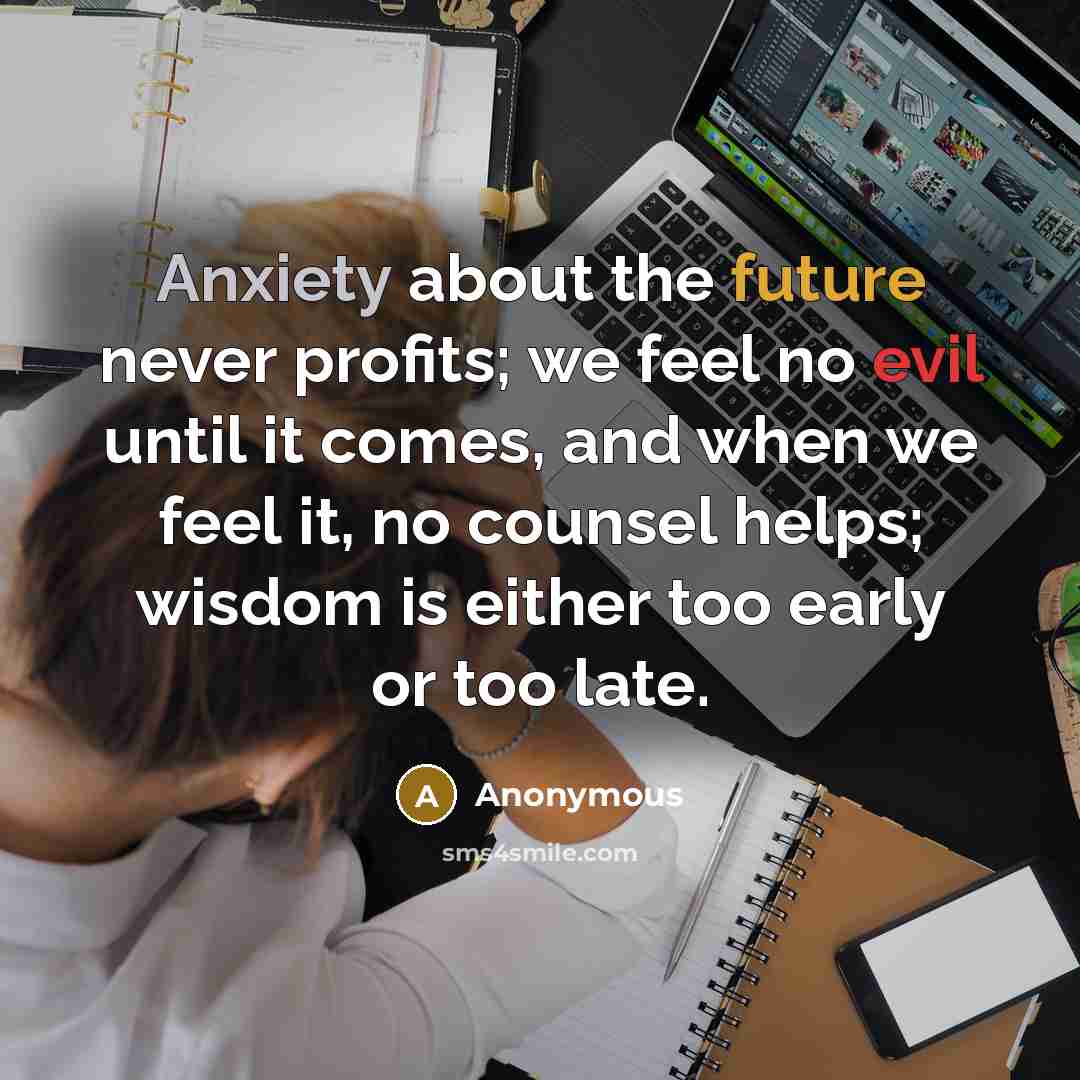 “Anxiety about the future never profits; we feel no evil until it comes, and when we feel it, no counsel helps; wisdom is either too early or too late.” quote by Anonymous