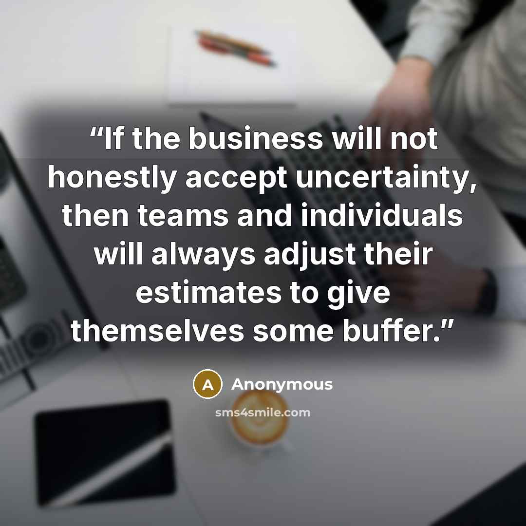“If the business will not honestly accept uncertainty, then teams and individuals will always adjust their estimates to give themselves some buffer.” quote by Anonymous