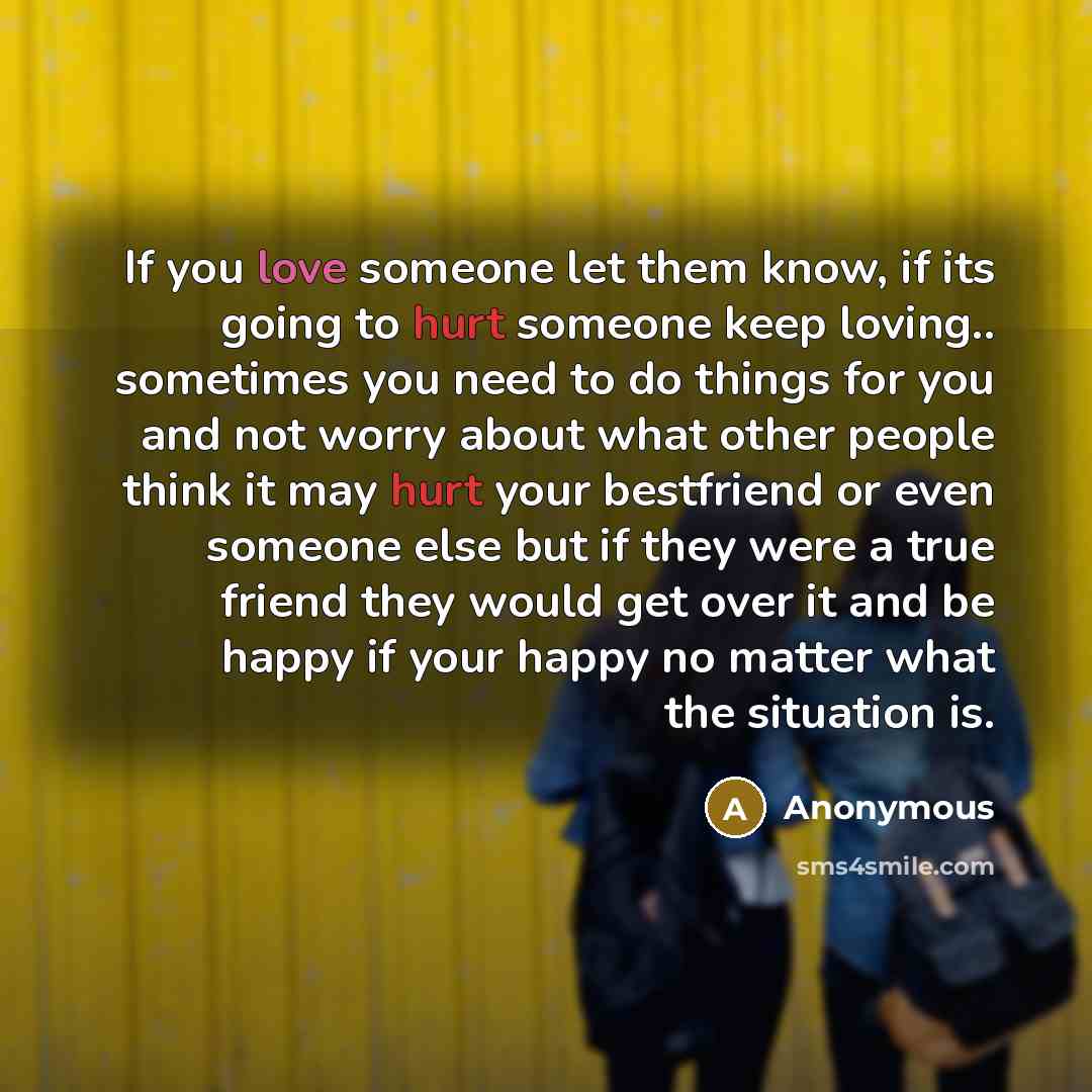 “If you love someone let them know, if its going to hurt someone keep loving.. sometimes you need to do things for you and not worry about what other people think it may hurt your bestfriend or even someone else but if they were a true friend they would get over it and be happy if your happy no…” quote by Anonymous