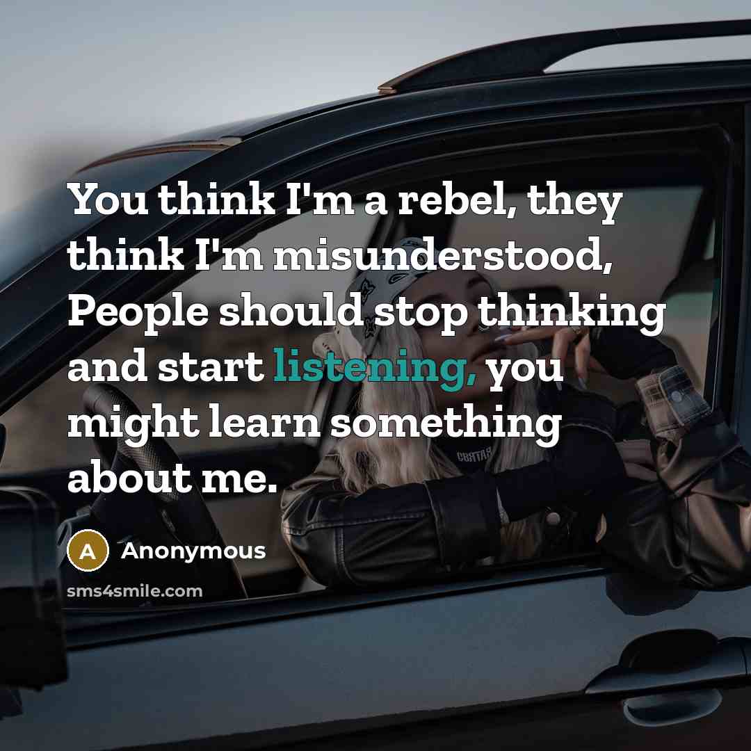 “You think I'm a rebel, they think I'm misunderstood, People should stop thinking and start listening, you might learn something about me.” quote by Anonymous