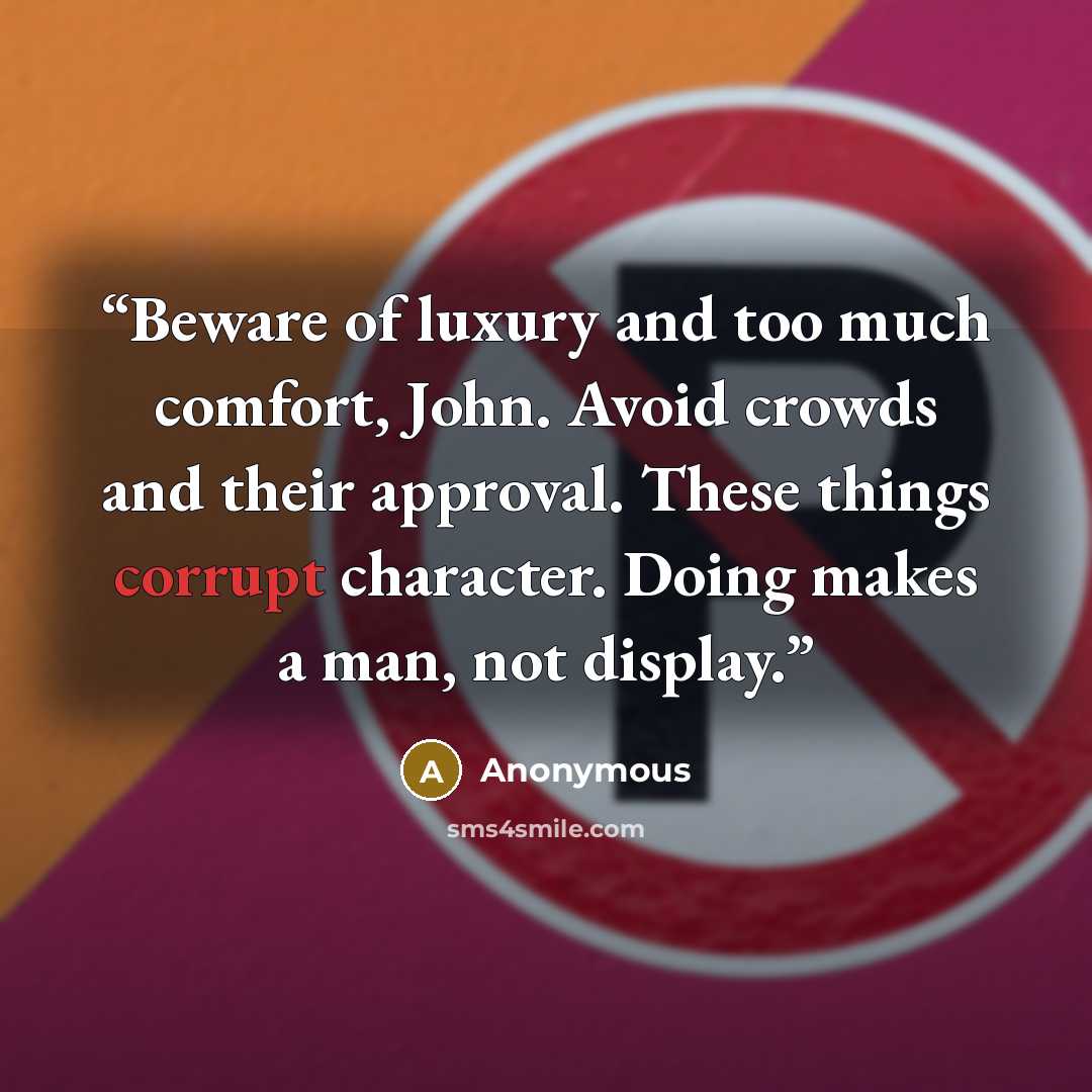 “Beware of luxury and too much comfort, John. Avoid crowds and their approval. These things corrupt character. Doing makes a man, not display.” quote by Anonymous