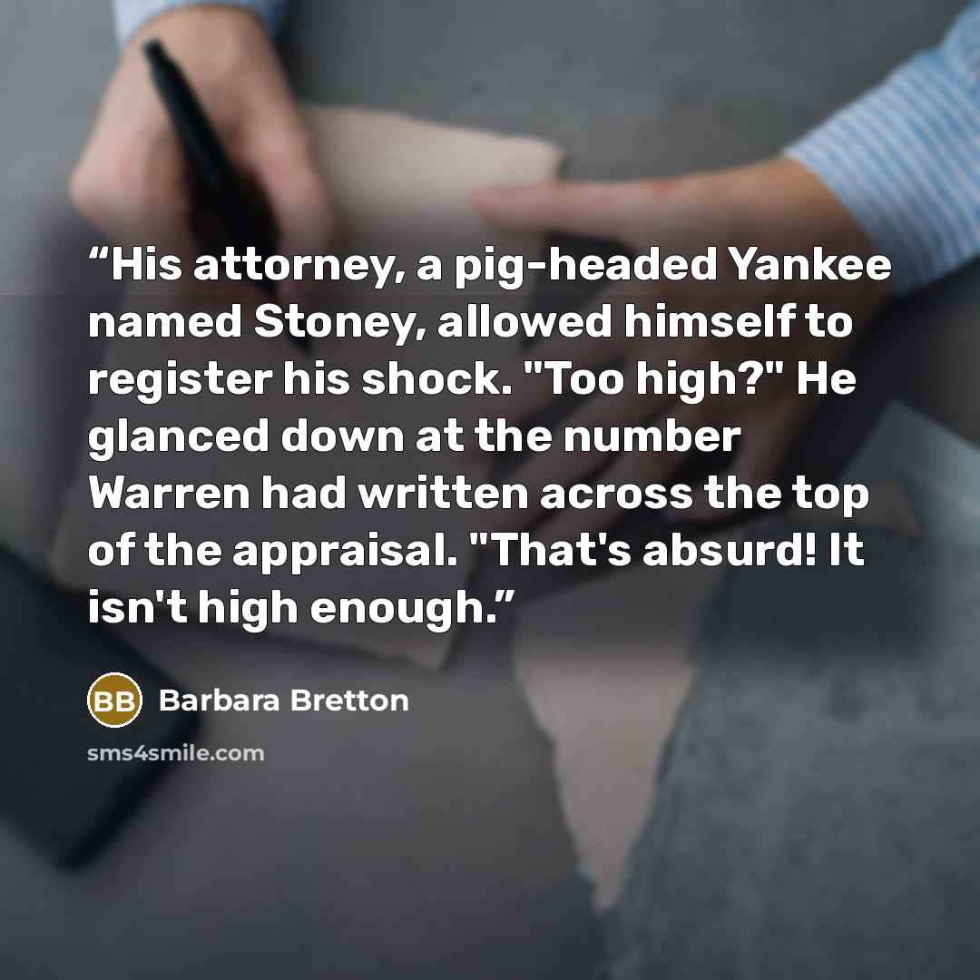 “His attorney, a pig-headed Yankee named Stoney, allowed himself to register his shock. "Too high?" He glanced down at the number Warren had written across the top of the appraisal. "That's absurd! It isn't high enough.” quote by Barbara Bretton