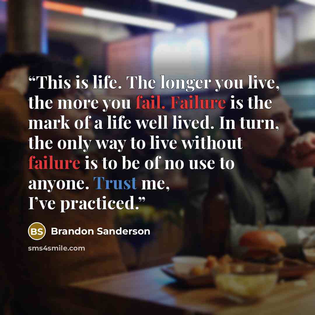 “This is life. The longer you live, the more you fail. Failure is the mark of a life well lived. In turn, the only way to live without failure is to be of no use to anyone. Trust me, I’ve practiced.” quote by Brandon Sanderson