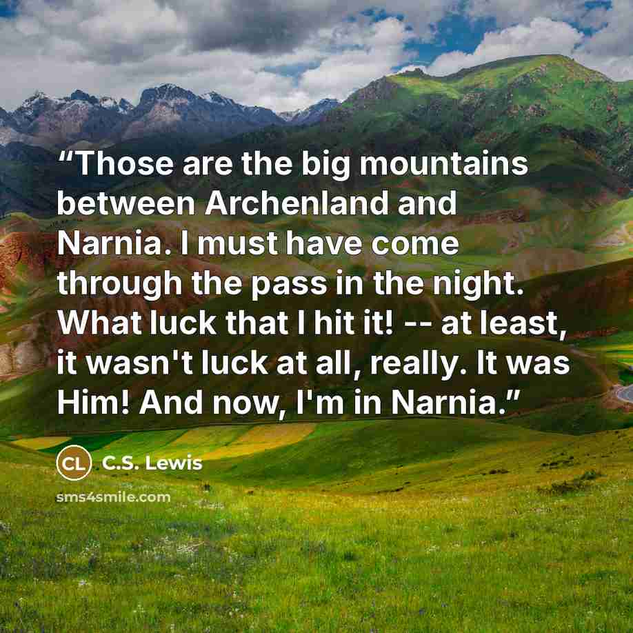“Those are the big mountains between Archenland and Narnia. I must have come through the pass in the night. What luck that I hit it! -- at least, it wasn't luck at all, really. It was Him! And now, I'm in Narnia.” quote by C.S. Lewis