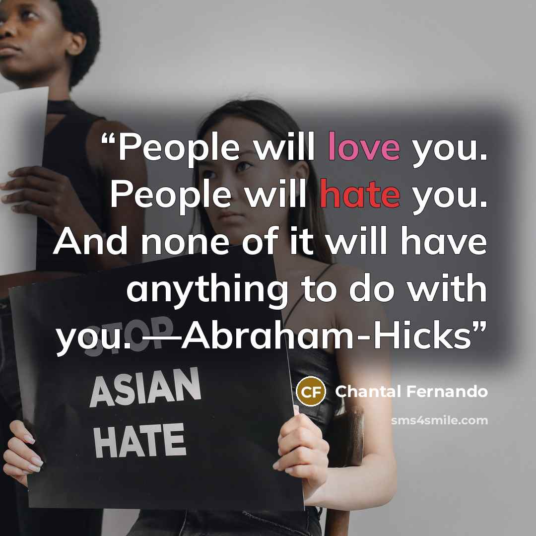 “People will love you. People will hate you. And none of it will have anything to do with you. —Abraham-Hicks” quote by Chantal Fernando