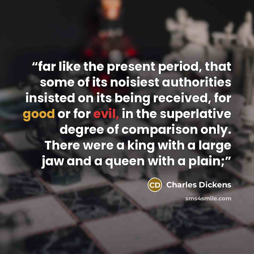 “far like the present period, that some of its noisiest authorities insisted on its being received, for good or for evil, in the superlative degree of comparison only. There were a king with a large jaw and a queen with a plain;” quote by Charles Dickens