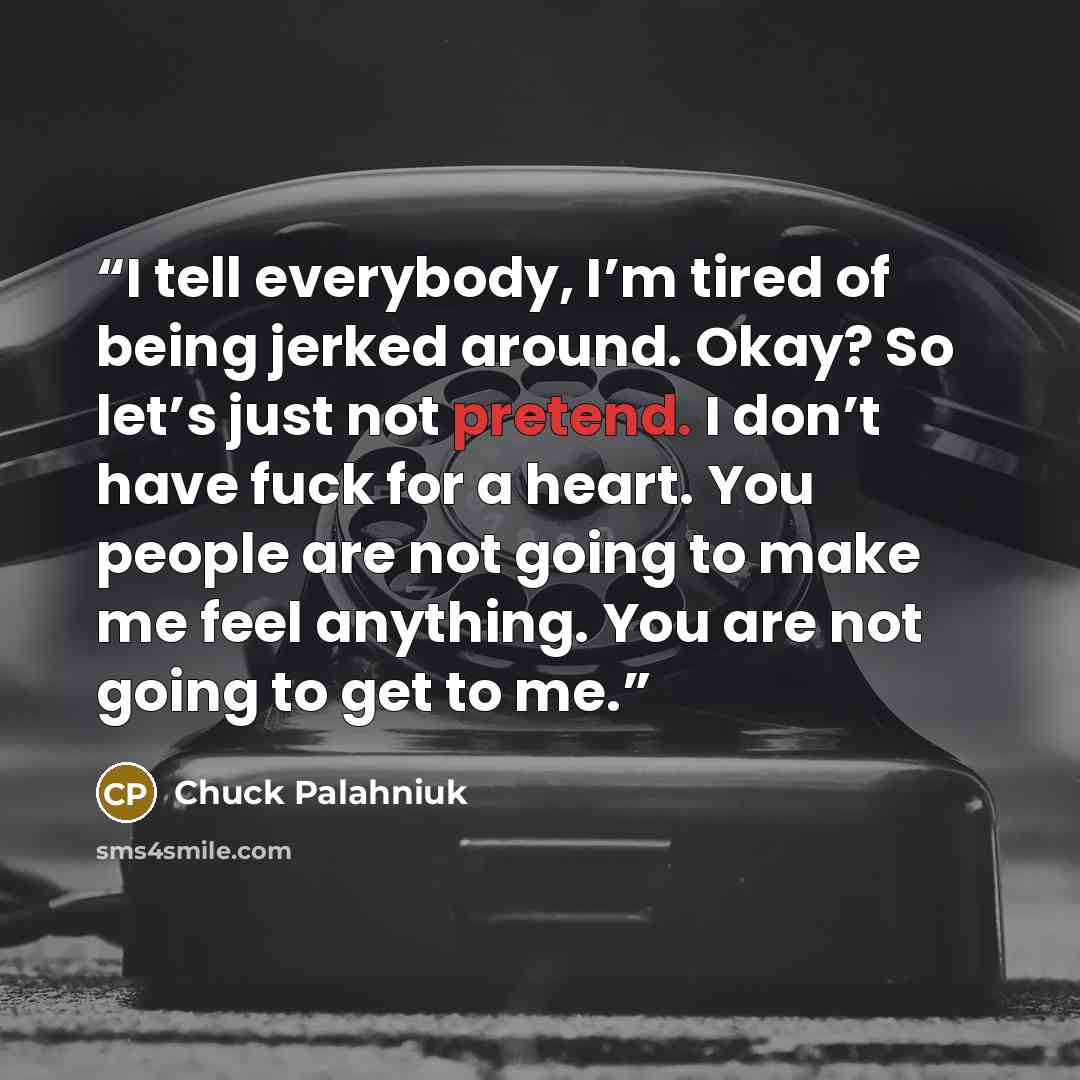 “I tell everybody, I’m tired of being jerked around. Okay? So let’s just not pretend. I don’t have fuck for a heart. You people are not going to make me feel anything. You are not going to get to me.” quote by Chuck Palahniuk