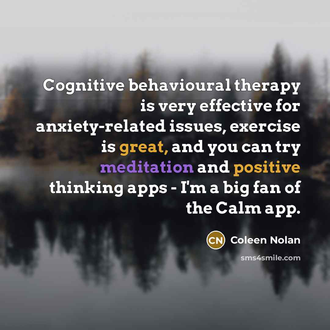 “Cognitive behavioural therapy is very effective for anxiety-related issues, exercise is great, and you can try meditation and positive thinking apps - I'm a big fan of the Calm app.” quote by Coleen Nolan