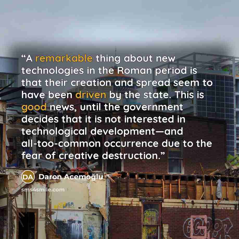 “A remarkable thing about new technologies in the Roman period is that their creation and spread seem to have been driven by the state. This is good news, until the government decides that it is not interested in technological development—and all-too-common occurrence due to the fear of creative…” quote by Daron Acemoğlu
