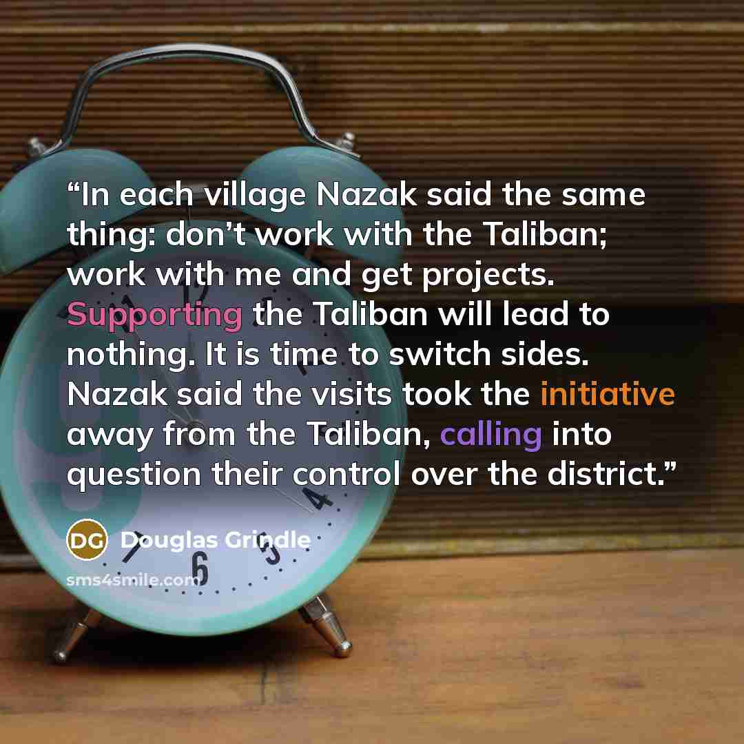 “In each village Nazak said the same thing: don’t work with the Taliban; work with me and get projects. Supporting the Taliban will lead to nothing. It is time to switch sides. Nazak said the visits took the initiative away from the Taliban, calling into question their control over the district.” quote by Douglas Grindle