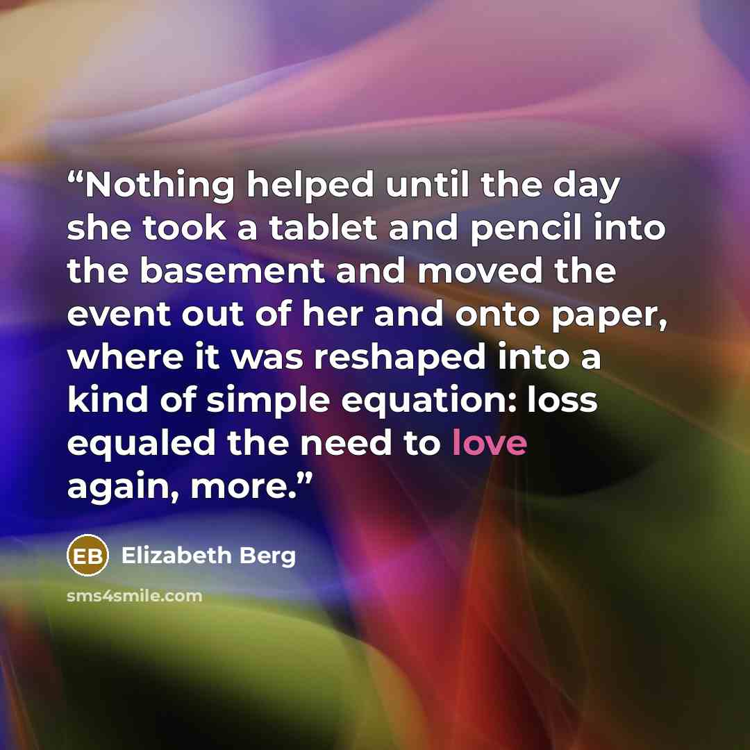 “Nothing helped until the day she took a tablet and pencil into the basement and moved the event out of her and onto paper, where it was reshaped into a kind of simple equation: loss equaled the need to love again, more.” quote by Elizabeth Berg