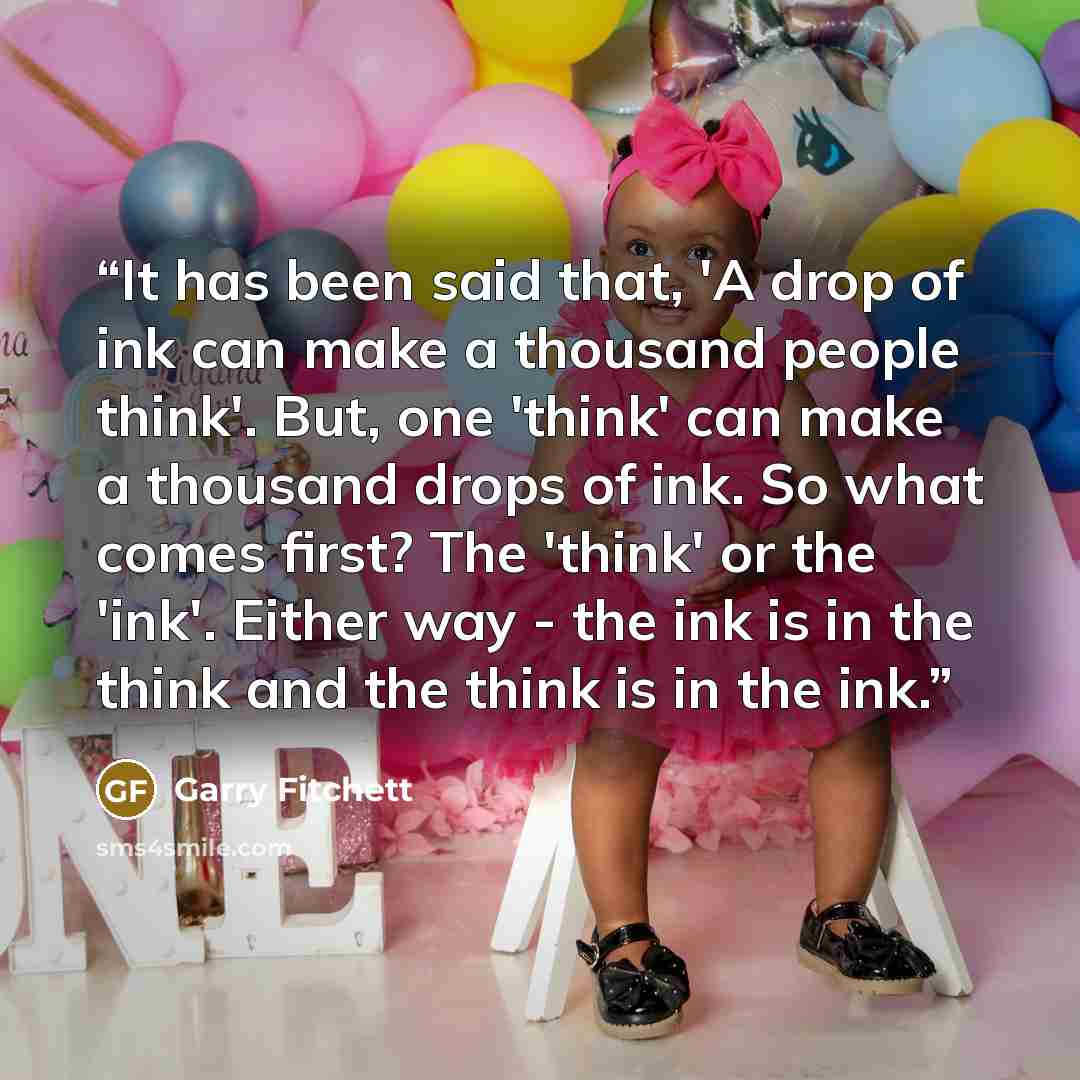 “It has been said that, 'A drop of ink can make a thousand people think'. But, one 'think' can make a thousand drops of ink. So what comes first? The 'think' or the 'ink'. Either way - the ink is in the think and the think is in the ink.” quote by Garry Fitchett