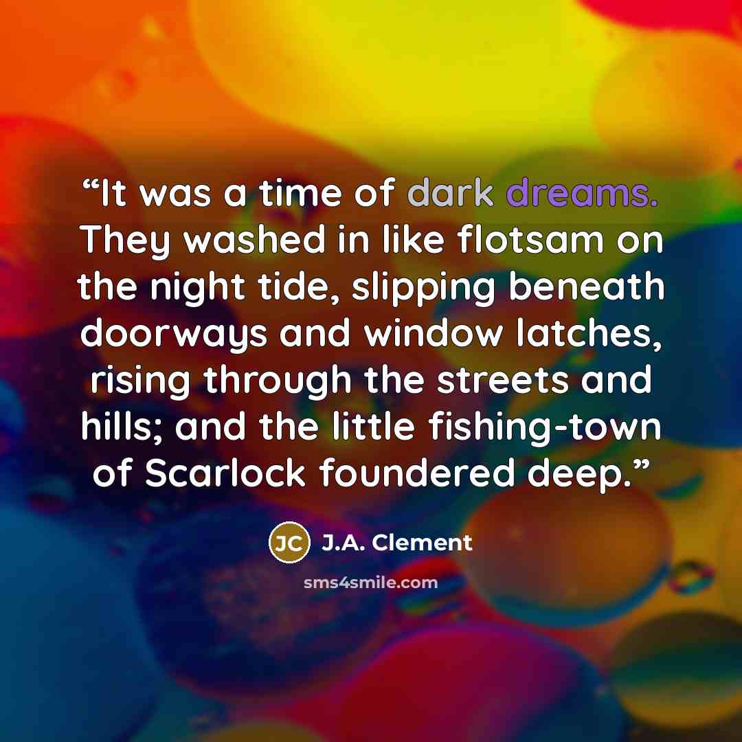 “It was a time of dark dreams. They washed in like flotsam on the night tide, slipping beneath doorways and window latches, rising through the streets and hills; and the little fishing-town of Scarlock foundered deep.” quote by J.A. Clement
