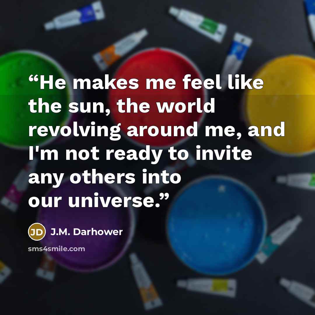“He makes me feel like the sun, the world revolving around me, and I'm not ready to invite any others into our universe.” quote by J.M. Darhower