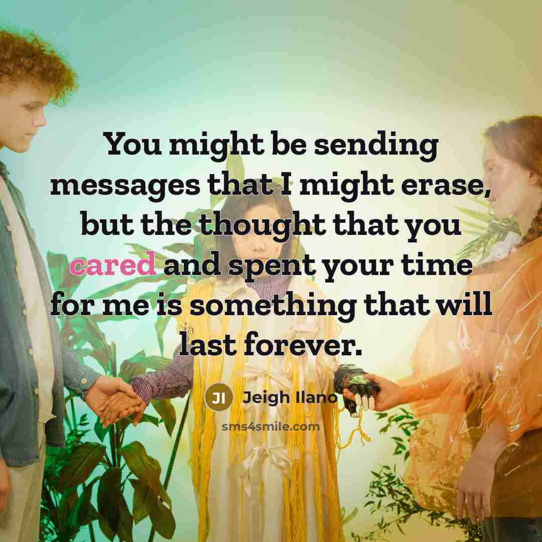 “You might be sending messages that I might erase, but the thought that you cared and spent your time for me is something that will last forever.” quote by Jeigh Ilano