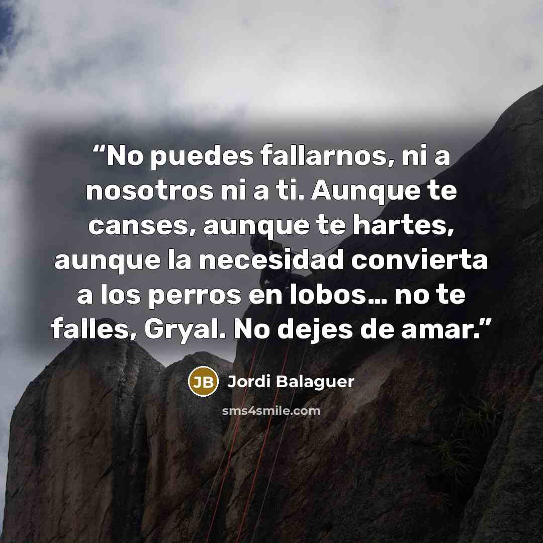 “No puedes fallarnos, ni a nosotros ni a ti. Aunque te canses, aunque te hartes, aunque la necesidad convierta a los perros en lobos… no te falles, Gryal. No dejes de amar.” quote by Jordi Balaguer