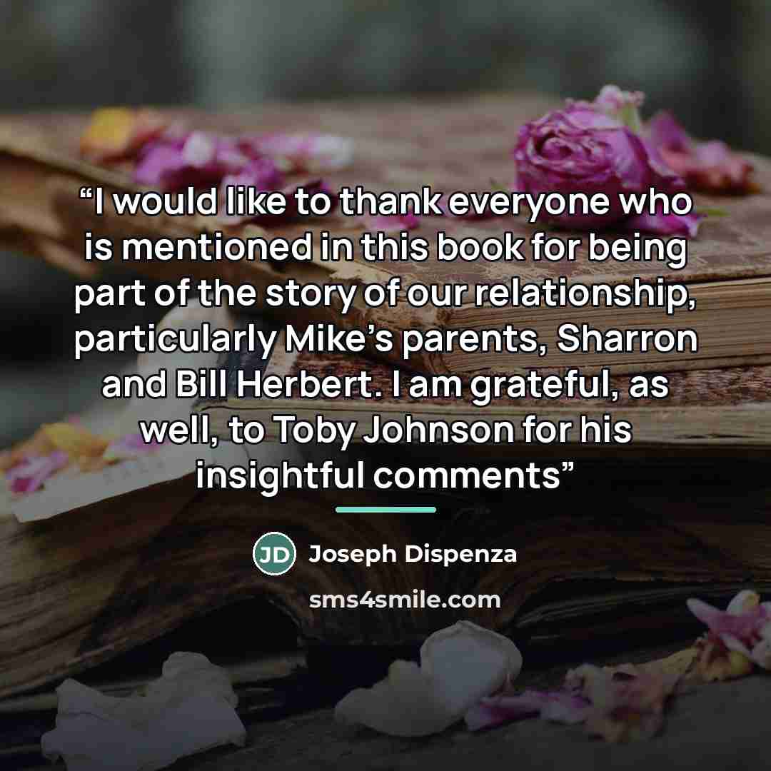 “I would like to thank everyone who is mentioned in this book for being part of the story of our relationship, particularly Mike’s parents, Sharron and Bill Herbert. I am grateful, as well, to Toby Johnson for his insightful comments” quote by Joseph Dispenza