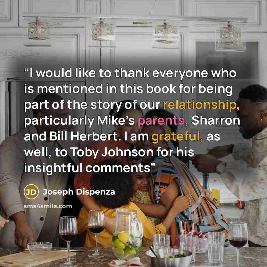 “I would like to thank everyone who is mentioned in this book for being part of the story of our relationship, particularly Mike’s parents, Sharron and Bill Herbert. I am grateful, as well, to Toby Johnson for his insightful comments” quote by Joseph Dispenza