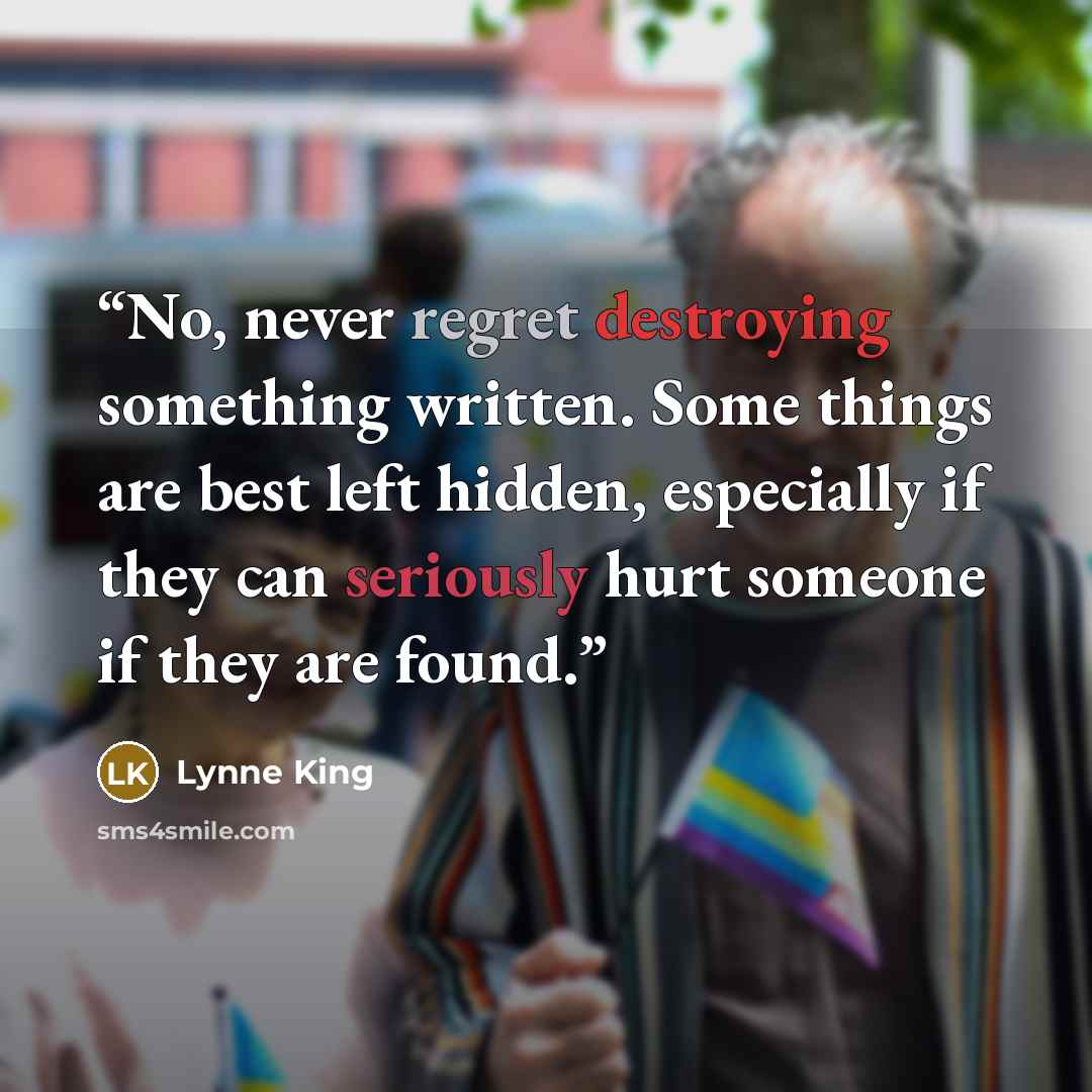“No, never regret destroying something written. Some things are best left hidden, especially if they can seriously hurt someone if they are found.” quote by Lynne King