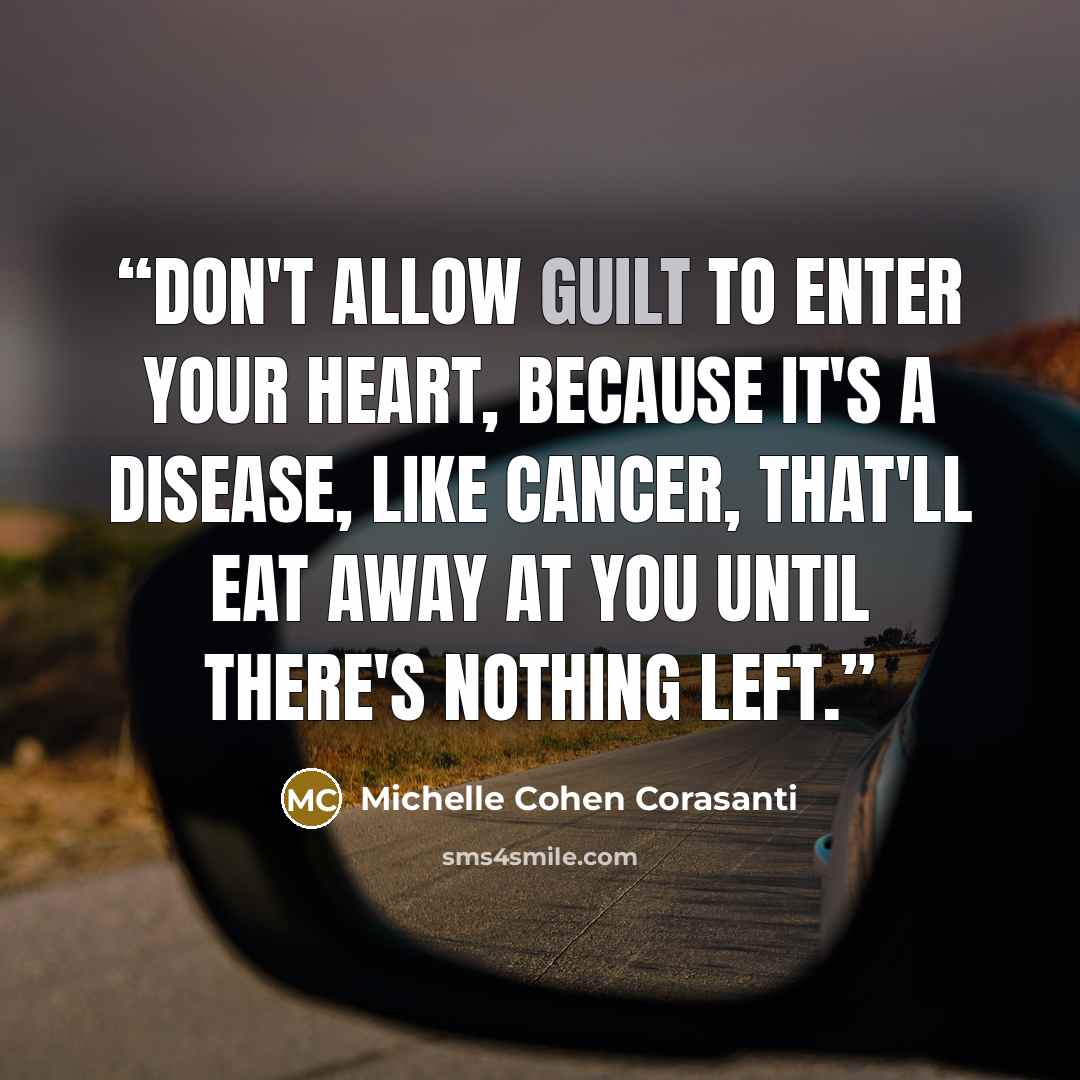 “Don't allow guilt to enter your heart, because it's a disease, like cancer, that'll eat away at you until there's nothing left.” quote by Michelle Cohen Corasanti